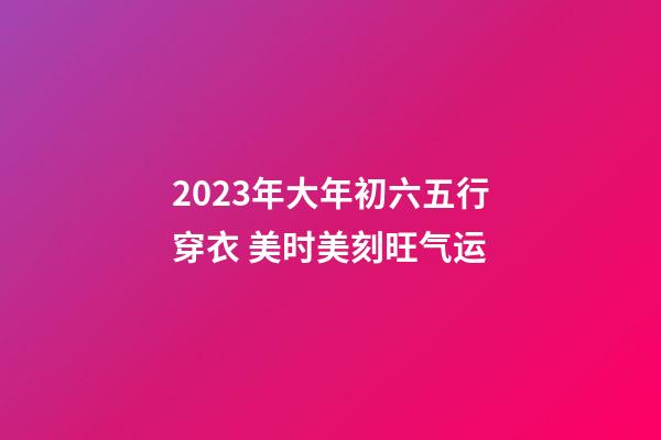 2023年大年初六五行穿衣 美时美刻旺气运